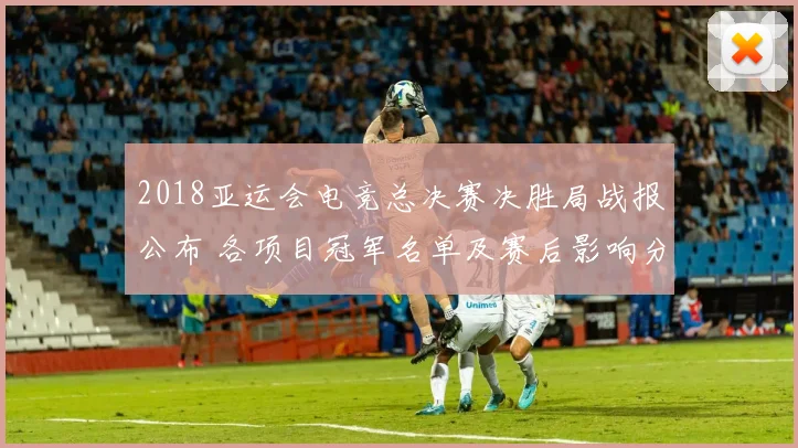 2018亚运会电竞总决赛决胜局战报公布 各项目冠军名单及赛后影响分析