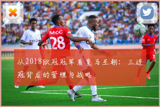 从2018欧冠冠军看皇马王朝：三连冠背后的管理与战略