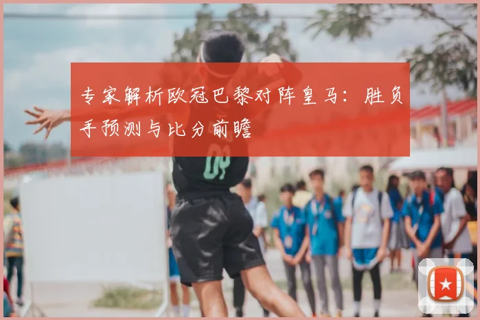 专家解析欧冠巴黎对阵皇马：胜负手预测与比分前瞻