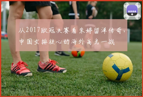 从2017欧冠决赛看朱婷留洋传奇，中国女排核心的海外高光一战