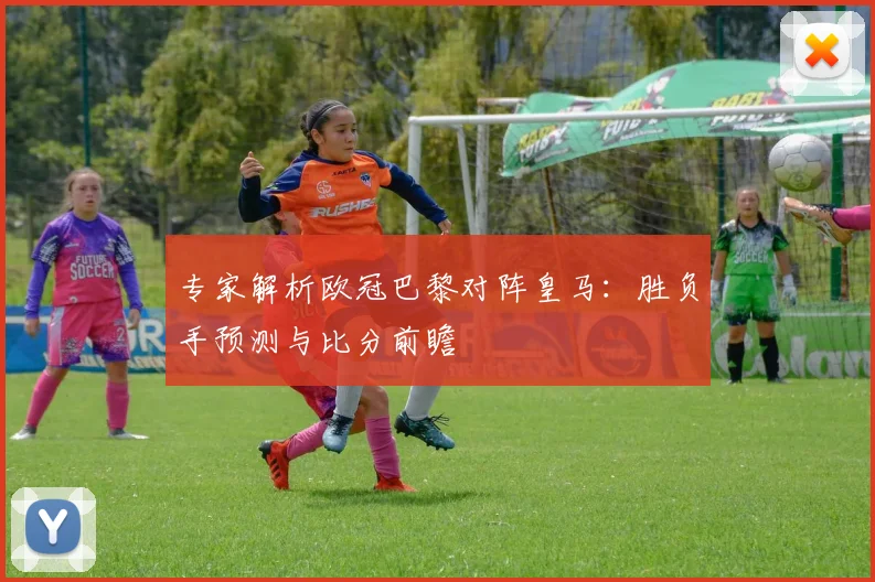 专家解析欧冠巴黎对阵皇马：胜负手预测与比分前瞻