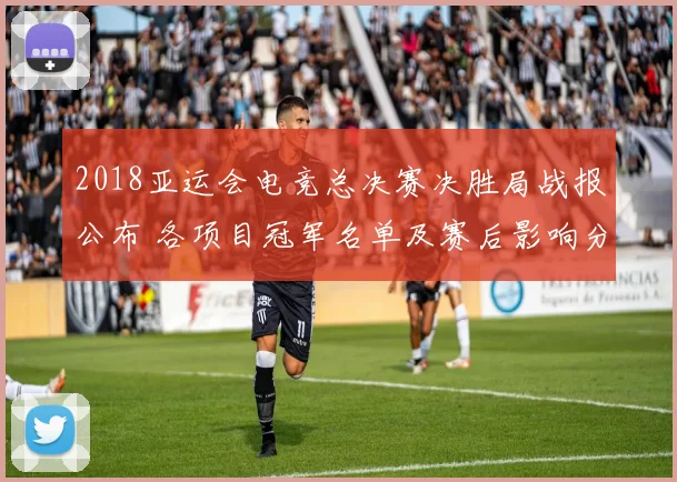 2018亚运会电竞总决赛决胜局战报公布 各项目冠军名单及赛后影响分析