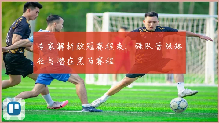 专家解析欧冠赛程表：强队晋级路径与潜在黑马赛程